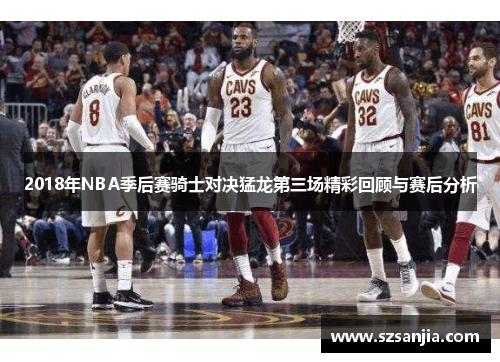2018年NBA季后赛骑士对决猛龙第三场精彩回顾与赛后分析
