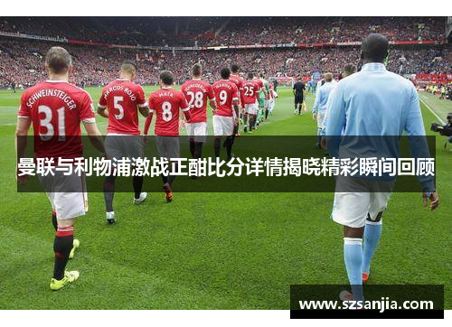 曼联与利物浦激战正酣比分详情揭晓精彩瞬间回顾