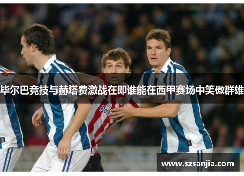毕尔巴竞技与赫塔费激战在即谁能在西甲赛场中笑傲群雄